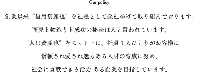 Our policy　創業以来“信用資産也”を社是として全社挙げて取り組んでおります。商売も物造りも成功の秘訣は人灯と言われています。“人は資産也”をモットーに、社員１人ひとりがお客様に信頼され愛され魅力ある人材の育成に努め、社会に貢献できる活力 ある企業を目指しています。